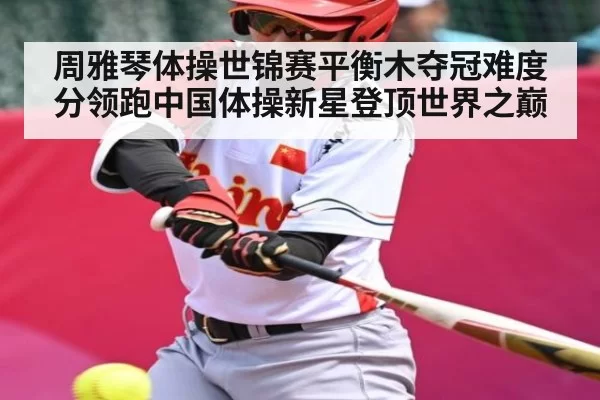 周雅琴体操世锦赛平衡木夺冠难度分领跑中国体操新星登顶世界之巅